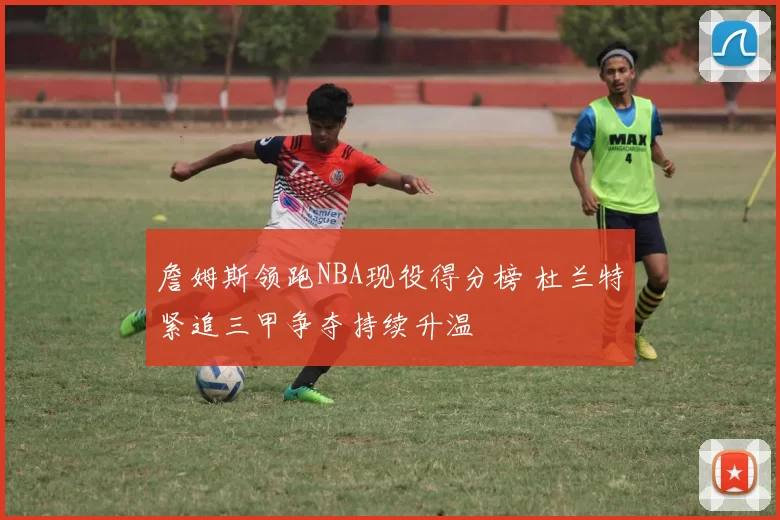 詹姆斯领跑NBA现役得分榜 杜兰特紧追三甲争夺持续升温