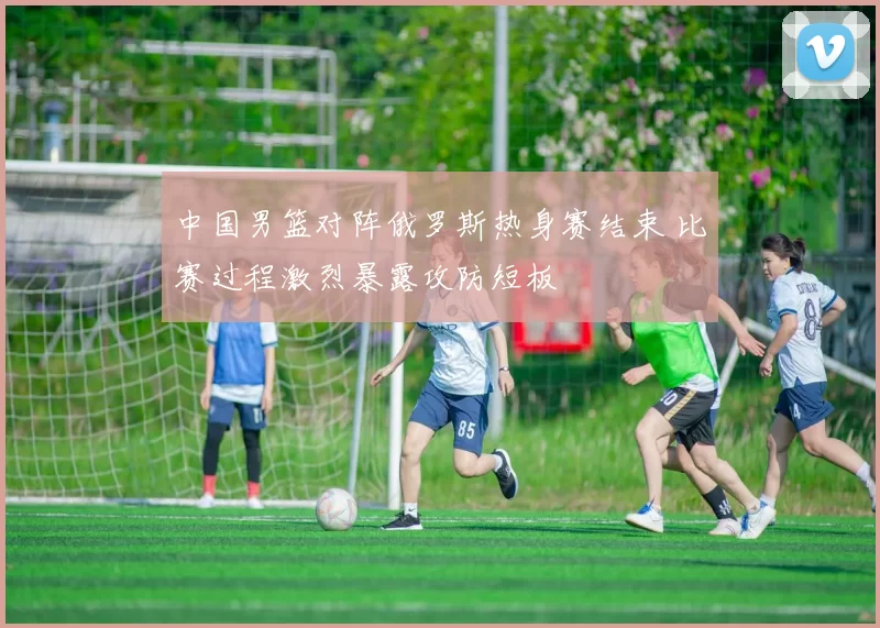 中国男篮对阵俄罗斯热身赛结束 比赛过程激烈暴露攻防短板