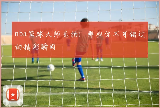 nba篮球大师竞拍：那些你不可错过的精彩瞬间
