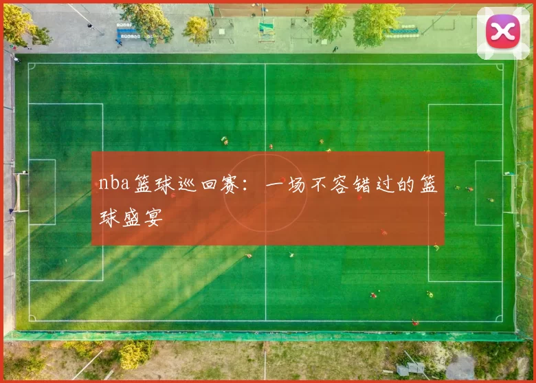 nba篮球巡回赛：一场不容错过的篮球盛宴