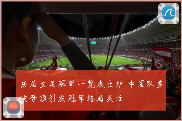 历届女足冠军一览表出炉 中国队多次登顶引发冠军格局关注