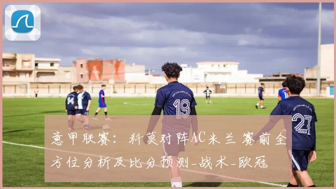 意甲联赛：科莫对阵AC米兰 赛前全方位分析及比分预测_战术_欧冠