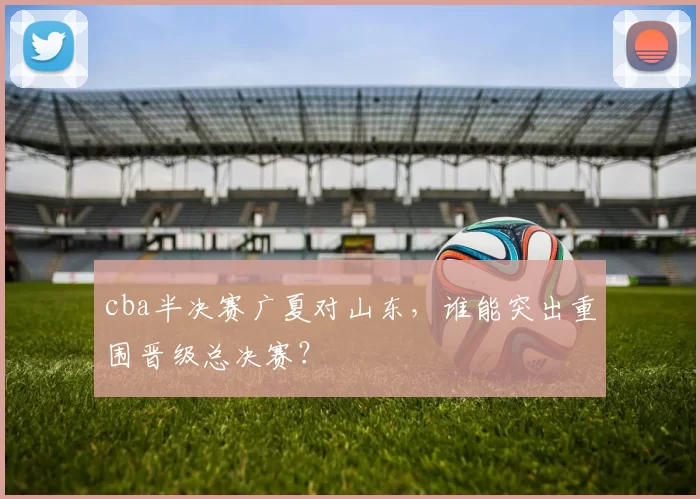 cba半决赛广夏对山东，谁能突出重围晋级总决赛？