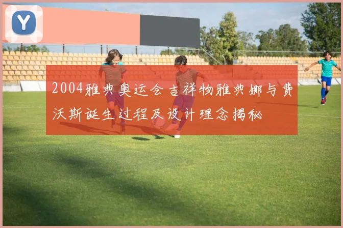 2004雅典奥运会吉祥物雅典娜与费沃斯诞生过程及设计理念揭秘