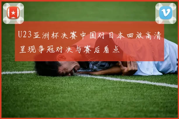 U23亚洲杯决赛中国对日本回放高清呈现争冠对决与赛后看点