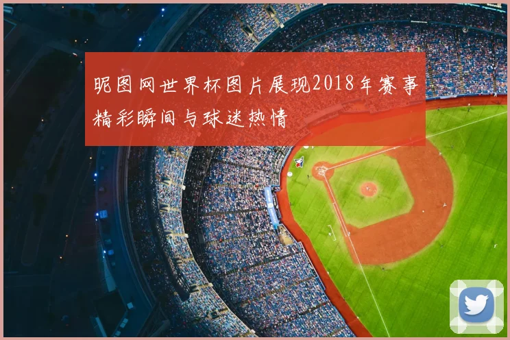 昵图网世界杯图片展现2018年赛事精彩瞬间与球迷热情