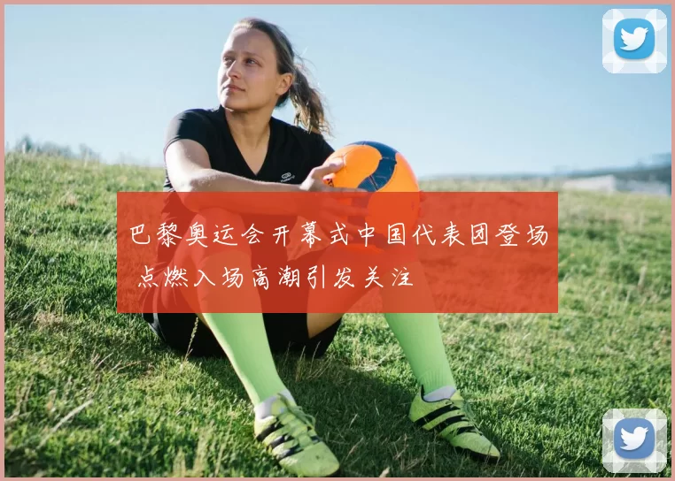 巴黎奥运会开幕式中国代表团登场 点燃入场高潮引发关注