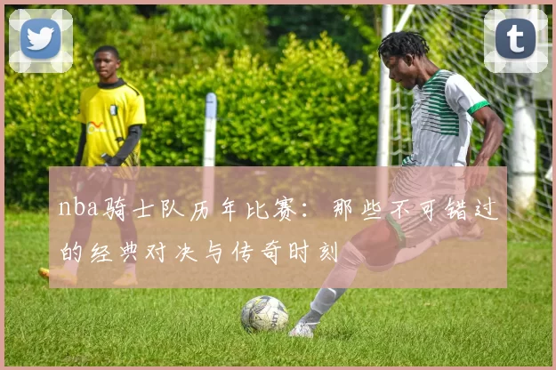 nba骑士队历年比赛：那些不可错过的经典对决与传奇时刻