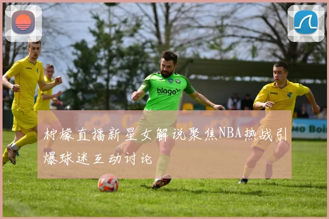 柠檬直播新星女解说聚焦NBA热战引爆球迷互动讨论
