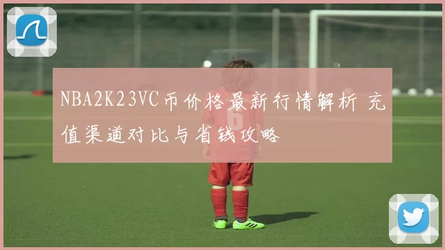 NBA2K23VC币价格最新行情解析 充值渠道对比与省钱攻略