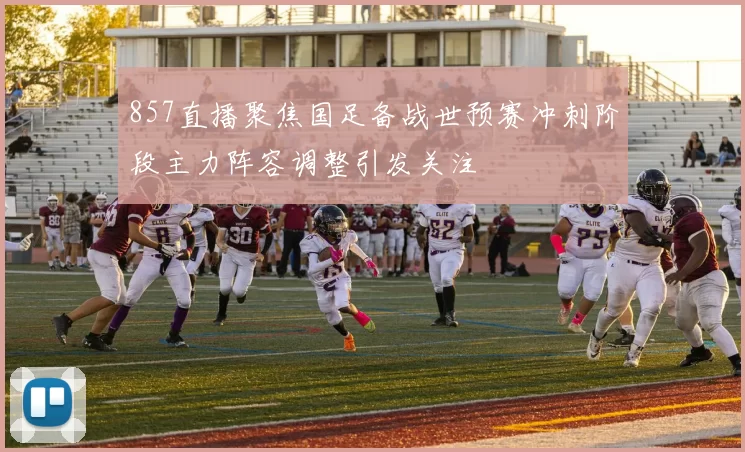 857直播聚焦国足备战世预赛冲刺阶段主力阵容调整引发关注