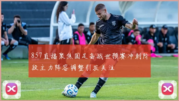 857直播聚焦国足备战世预赛冲刺阶段主力阵容调整引发关注
