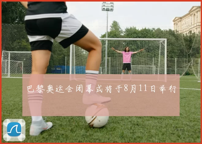 巴黎奥运会闭幕式将于8月11日举行