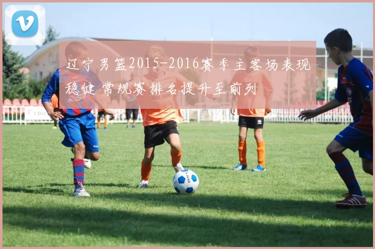 辽宁男篮2015-2016赛季主客场表现稳健 常规赛排名提升至前列