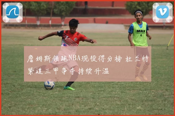 詹姆斯领跑NBA现役得分榜 杜兰特紧追三甲争夺持续升温