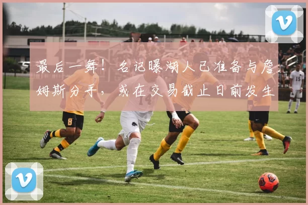 最后一舞！名记曝湖人已准备与詹姆斯分手，或在交易截止日前发生