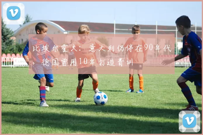 比埃尔霍夫：意大利仍停在90年代，德国曾用10年打造青训