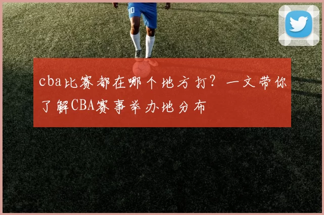cba比赛都在哪个地方打？一文带你了解CBA赛事举办地分布