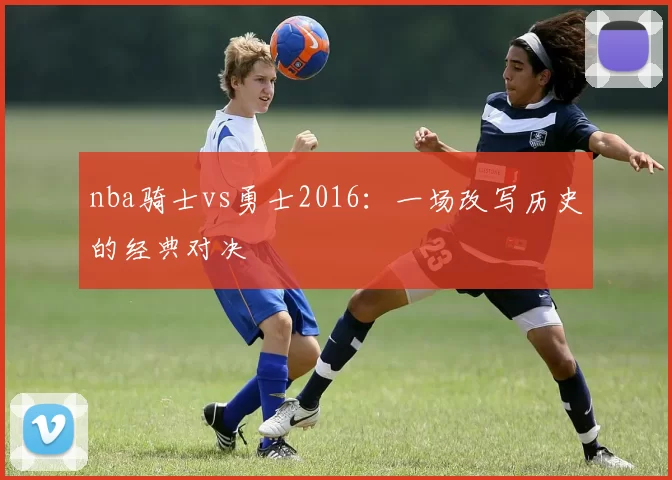 nba骑士vs勇士2016：一场改写历史的经典对决