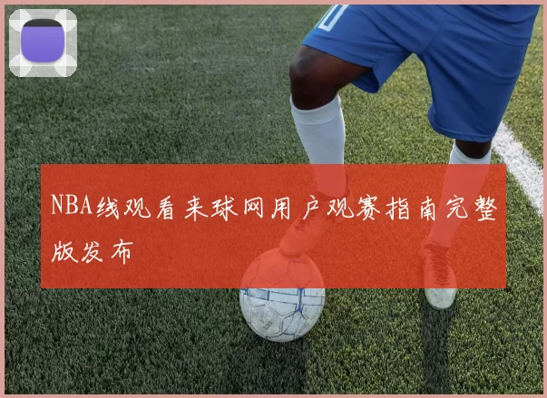 NBA线观看来球网用户观赛指南完整版发布