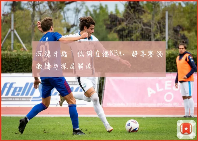 沉稳开播丨低调直播NBA，静享赛场激情与深度解读