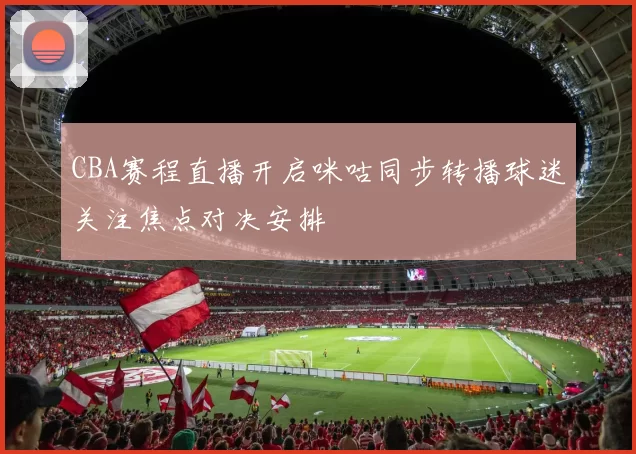 CBA赛程直播开启咪咕同步转播球迷关注焦点对决安排