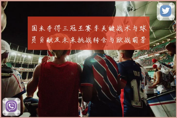国米夺得三冠王赛季关键战术与球员贡献及未来挑战转会与欧战前景评估