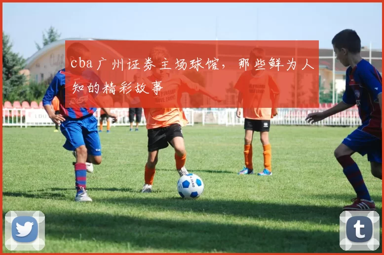 cba广州证券主场球馆，那些鲜为人知的精彩故事