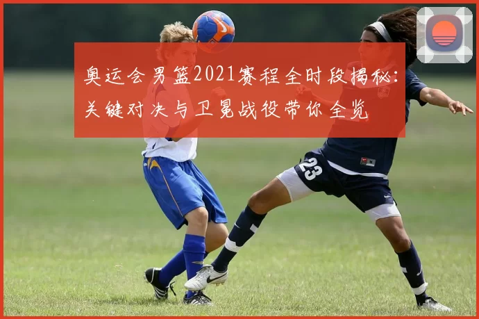 奥运会男篮2021赛程全时段揭秘：关键对决与卫冕战役带你全览