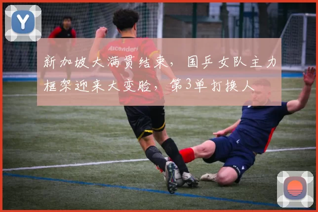 新加坡大满贯结束，国乒女队主力框架迎来大变脸，第3单打换人