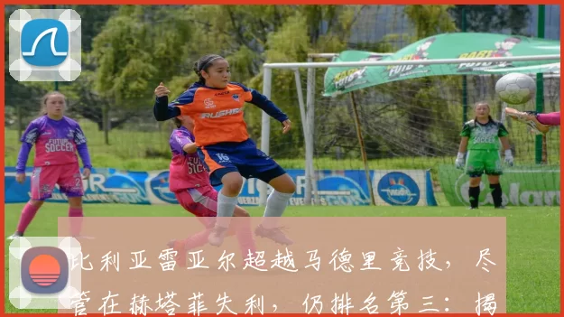 比利亚雷亚尔超越马德里竞技，尽管在赫塔菲失利，仍排名第三：揭秘背后的原因