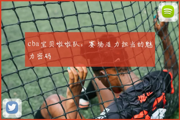 cba宝贝啦啦队，赛场活力担当的魅力密码