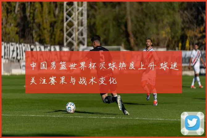 中国男篮世界杯买球热度上升 球迷关注赛果与战术变化