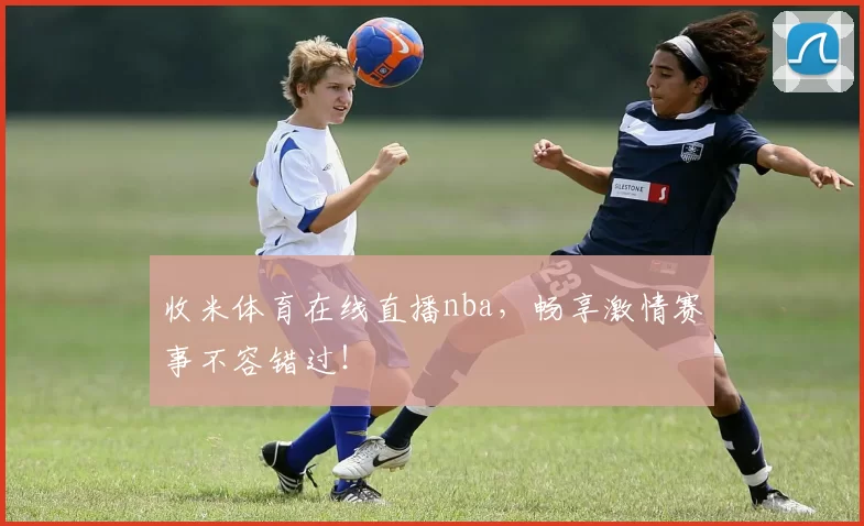 收米体育在线直播nba，畅享激情赛事不容错过！