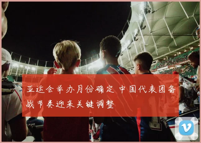 亚运会举办月份确定 中国代表团备战节奏迎来关键调整