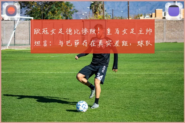 欧冠女足德比惨败！皇马女足主帅坦言：与巴萨存在真实差距，球队心理防线亟待加强