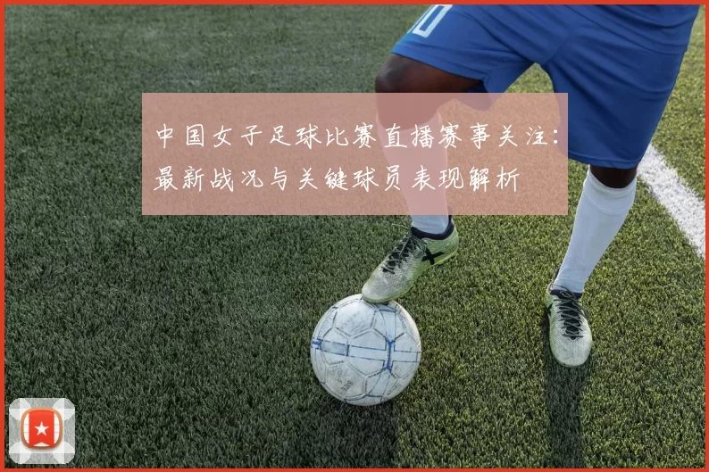 中国女子足球比赛直播赛事关注：最新战况与关键球员表现解析