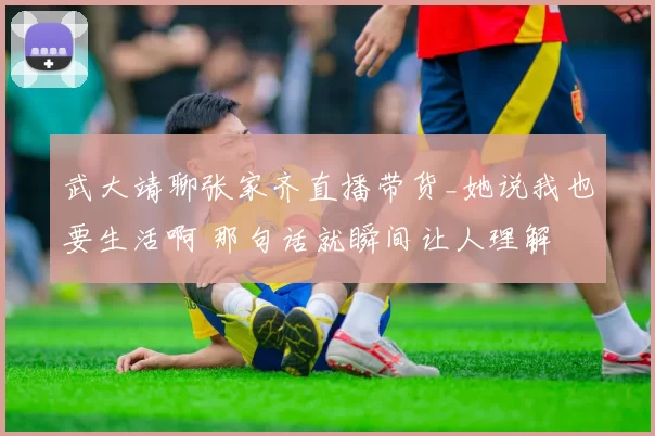 武大靖聊张家齐直播带货_她说我也要生活啊 那句话就瞬间让人理解