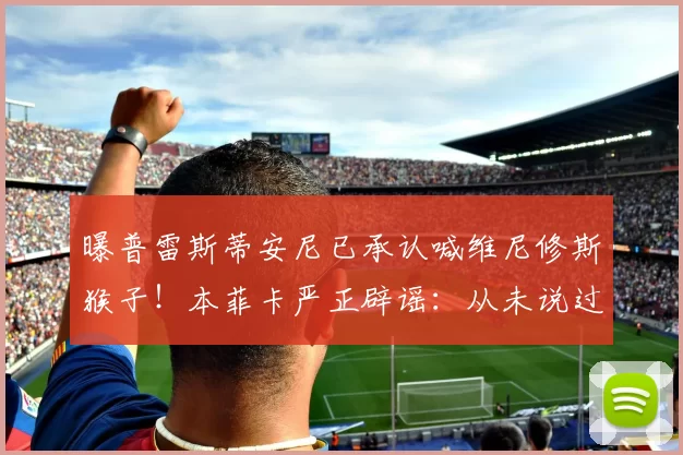 曝普雷斯蒂安尼已承认喊维尼修斯猴子！本菲卡严正辟谣：从未说过