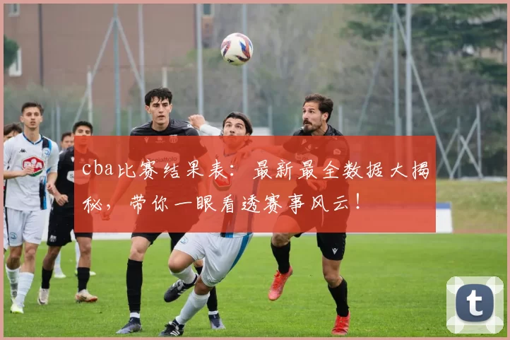 cba比赛结果表：最新最全数据大揭秘，带你一眼看透赛事风云！