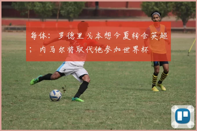 每体：罗德里戈本想今夏转会英超；内马尔将取代他参加世界杯